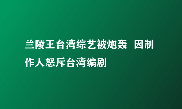 兰陵王台湾综艺被炮轰  因制作人怒斥台湾编剧