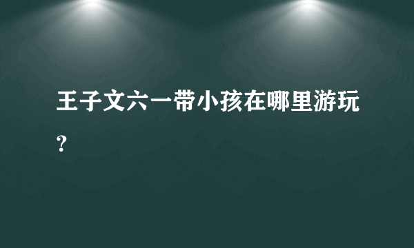 王子文六一带小孩在哪里游玩？