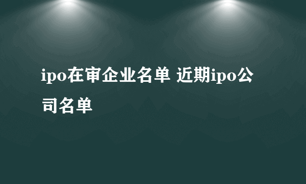 ipo在审企业名单 近期ipo公司名单