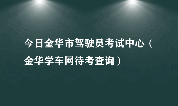 今日金华市驾驶员考试中心（金华学车网待考查询）