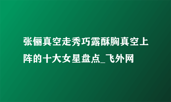 张俪真空走秀巧露酥胸真空上阵的十大女星盘点_飞外网