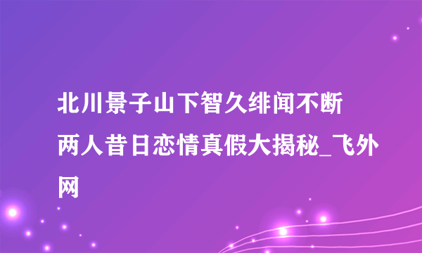 北川景子山下智久绯闻不断 两人昔日恋情真假大揭秘_飞外网