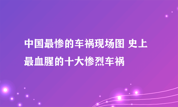 中国最惨的车祸现场图 史上最血腥的十大惨烈车祸