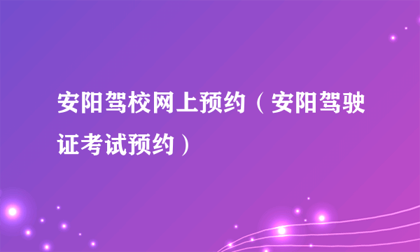 安阳驾校网上预约（安阳驾驶证考试预约）