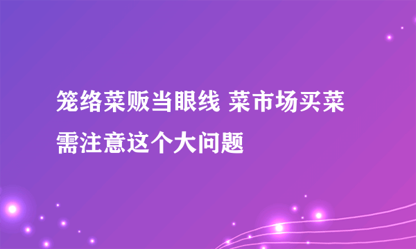 笼络菜贩当眼线 菜市场买菜需注意这个大问题