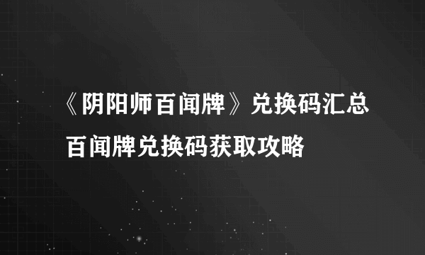 《阴阳师百闻牌》兑换码汇总 百闻牌兑换码获取攻略