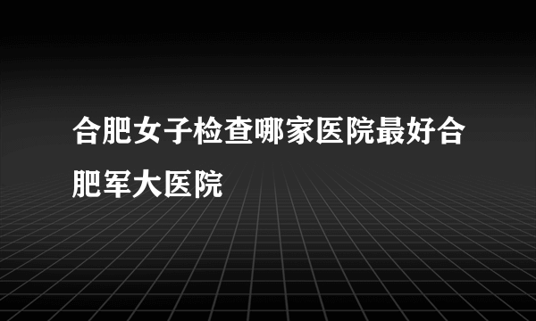 合肥女子检查哪家医院最好合肥军大医院