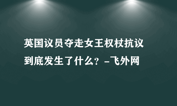 英国议员夺走女王权杖抗议 到底发生了什么？-飞外网