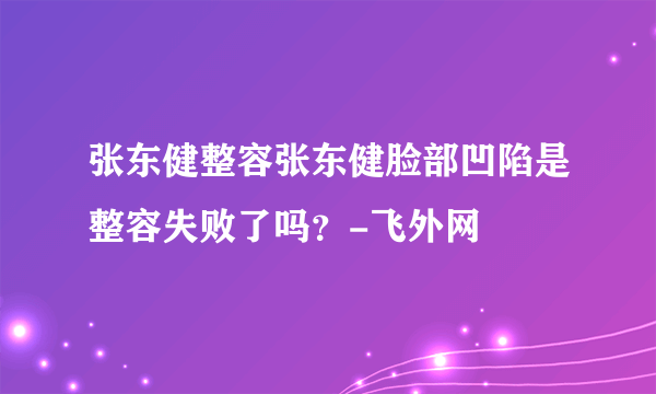 张东健整容张东健脸部凹陷是整容失败了吗？-飞外网