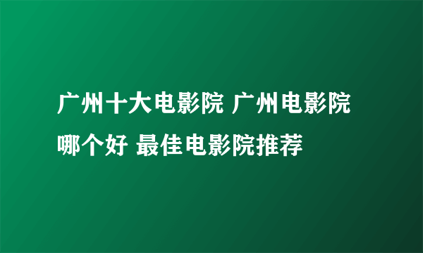 广州十大电影院 广州电影院哪个好 最佳电影院推荐