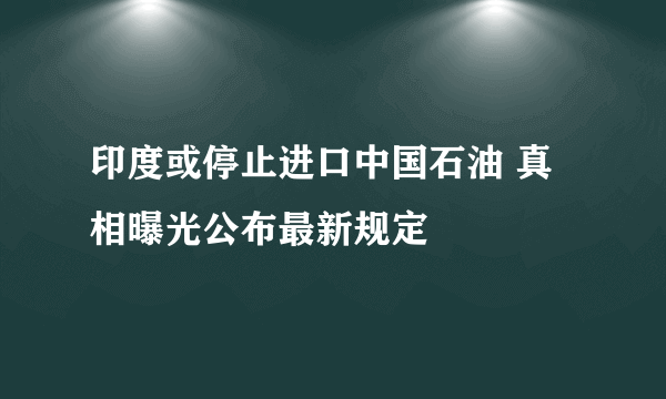 印度或停止进口中国石油 真相曝光公布最新规定