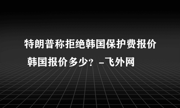 特朗普称拒绝韩国保护费报价 韩国报价多少？-飞外网