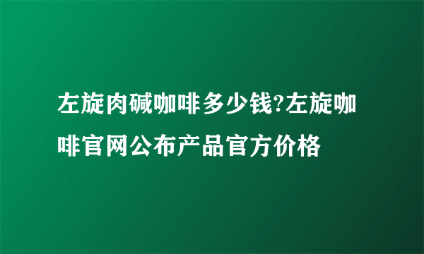 左旋肉碱咖啡多少钱?左旋咖啡官网公布产品官方价格