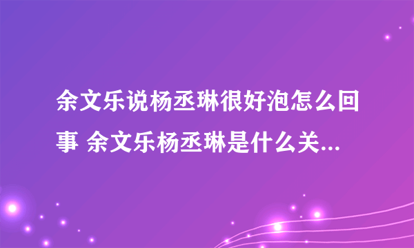 余文乐说杨丞琳很好泡怎么回事 余文乐杨丞琳是什么关系-飞外