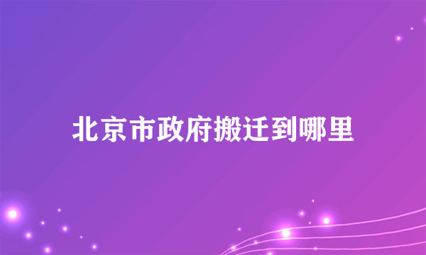 北京市政府搬迁到哪里