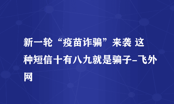 新一轮“疫苗诈骗”来袭 这种短信十有八九就是骗子-飞外网