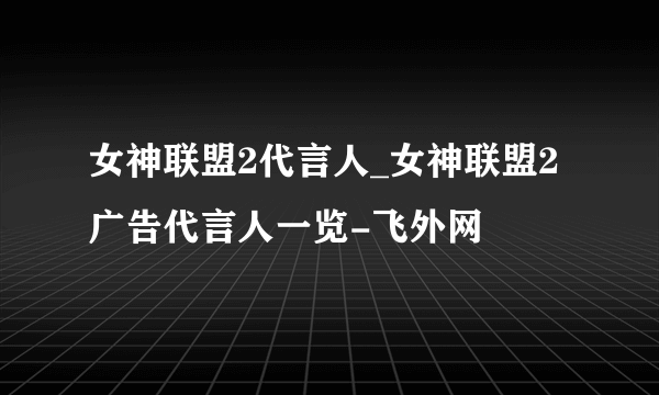 女神联盟2代言人_女神联盟2广告代言人一览-飞外网