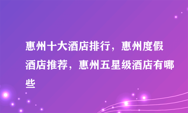 惠州十大酒店排行，惠州度假酒店推荐，惠州五星级酒店有哪些