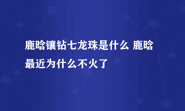 鹿晗镶钻七龙珠是什么 鹿晗最近为什么不火了