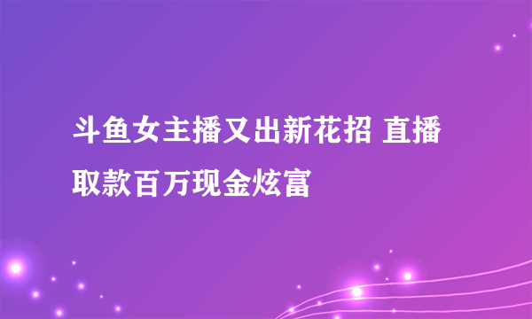 斗鱼女主播又出新花招 直播取款百万现金炫富