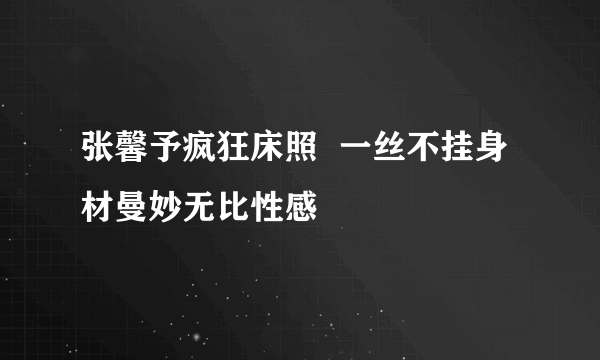 张馨予疯狂床照  一丝不挂身材曼妙无比性感