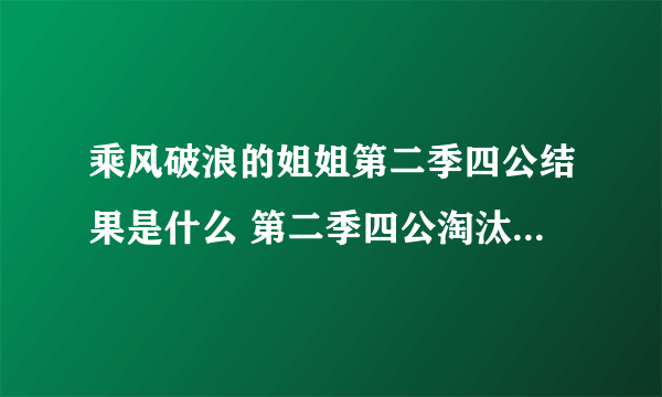 乘风破浪的姐姐第二季四公结果是什么 第二季四公淘汰名单都有谁