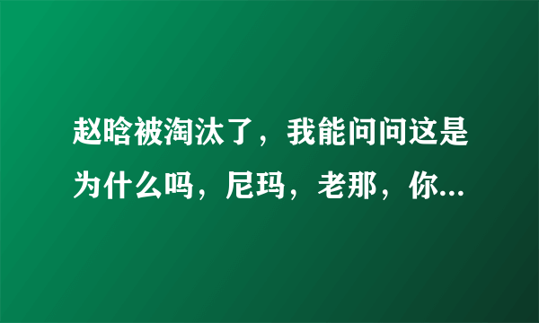 赵晗被淘汰了，我能问问这是为什么吗，尼玛，老那，你当初拍什么拍，让给哈林不行吗