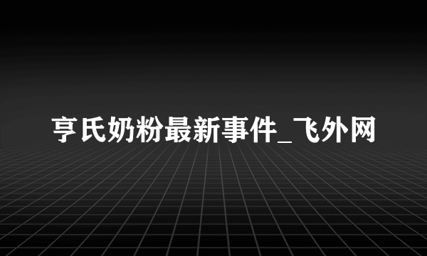 亨氏奶粉最新事件_飞外网