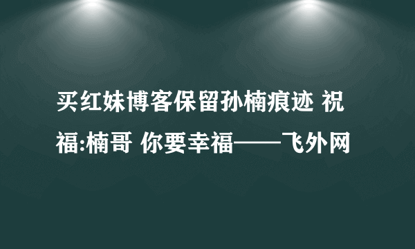 买红妹博客保留孙楠痕迹 祝福:楠哥 你要幸福——飞外网