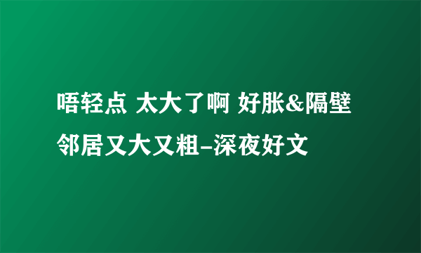 唔轻点 太大了啊 好胀&隔壁邻居又大又粗-深夜好文