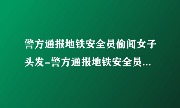 警方通报地铁安全员偷闻女子头发-警方通报地铁安全员偷闻女子头发处罚过了吧-飞外网