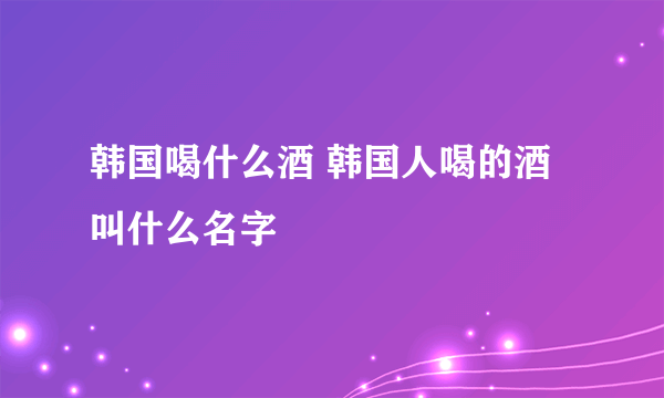 韩国喝什么酒 韩国人喝的酒叫什么名字