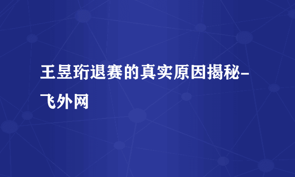 王昱珩退赛的真实原因揭秘-飞外网