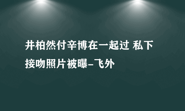 井柏然付辛博在一起过 私下接吻照片被曝-飞外