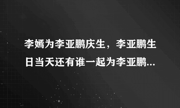 李嫣为李亚鹏庆生，李亚鹏生日当天还有谁一起为李亚鹏庆生了？