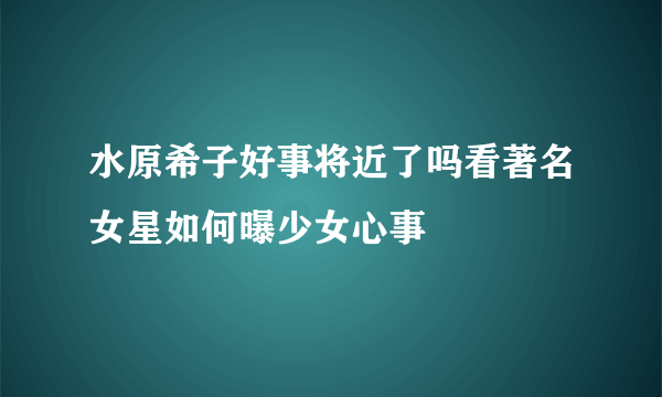 水原希子好事将近了吗看著名女星如何曝少女心事