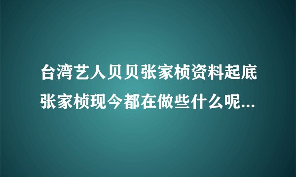 台湾艺人贝贝张家桢资料起底张家桢现今都在做些什么呢-飞外网