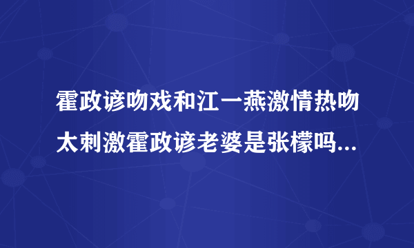 霍政谚吻戏和江一燕激情热吻太刺激霍政谚老婆是张檬吗现状曝光_飞外网