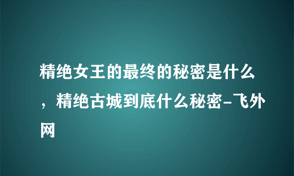 精绝女王的最终的秘密是什么，精绝古城到底什么秘密-飞外网