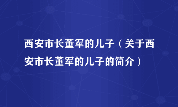 西安市长董军的儿子（关于西安市长董军的儿子的简介）