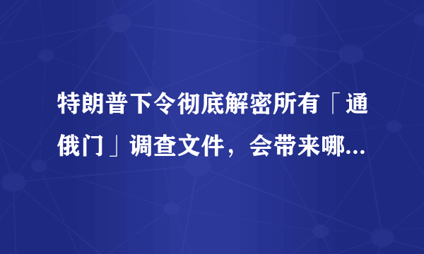 特朗普下令彻底解密所有「通俄门」调查文件，会带来哪些影响？