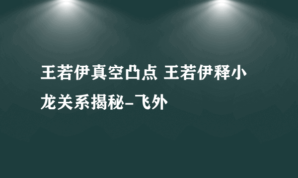 王若伊真空凸点 王若伊释小龙关系揭秘-飞外