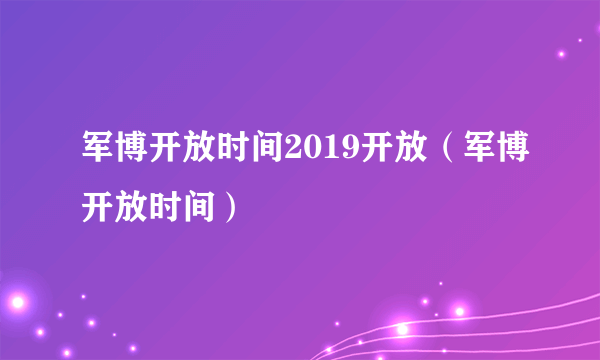 军博开放时间2019开放（军博开放时间）