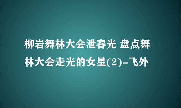 柳岩舞林大会泄春光 盘点舞林大会走光的女星(2)-飞外