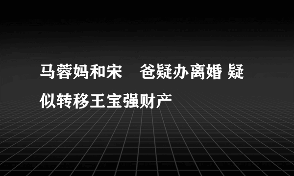 马蓉妈和宋喆爸疑办离婚 疑似转移王宝强财产