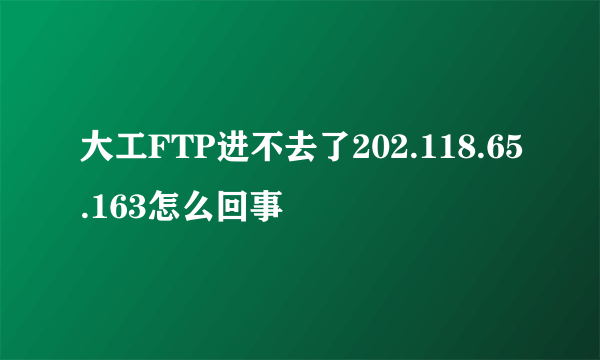 大工FTP进不去了202.118.65.163怎么回事