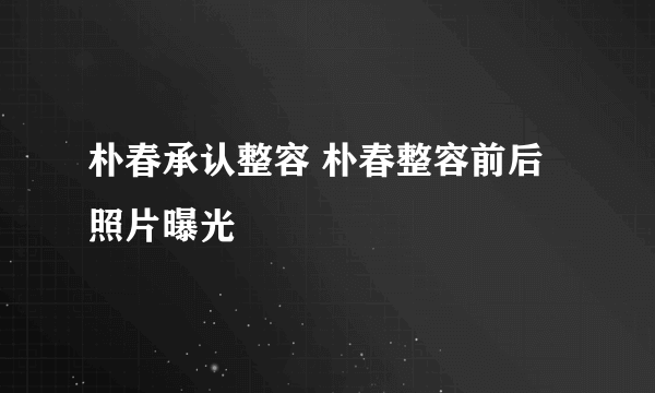 朴春承认整容 朴春整容前后照片曝光