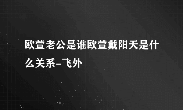 欧萱老公是谁欧萱戴阳天是什么关系-飞外