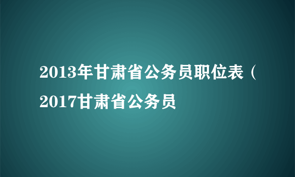 2013年甘肃省公务员职位表（2017甘肃省公务员