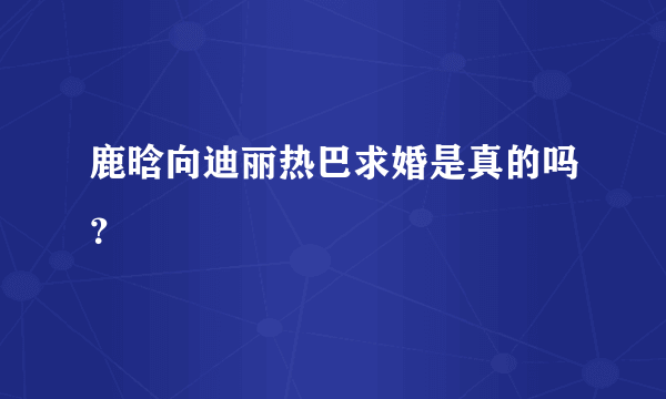 鹿晗向迪丽热巴求婚是真的吗？